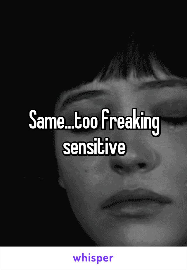 Same...too freaking sensitive