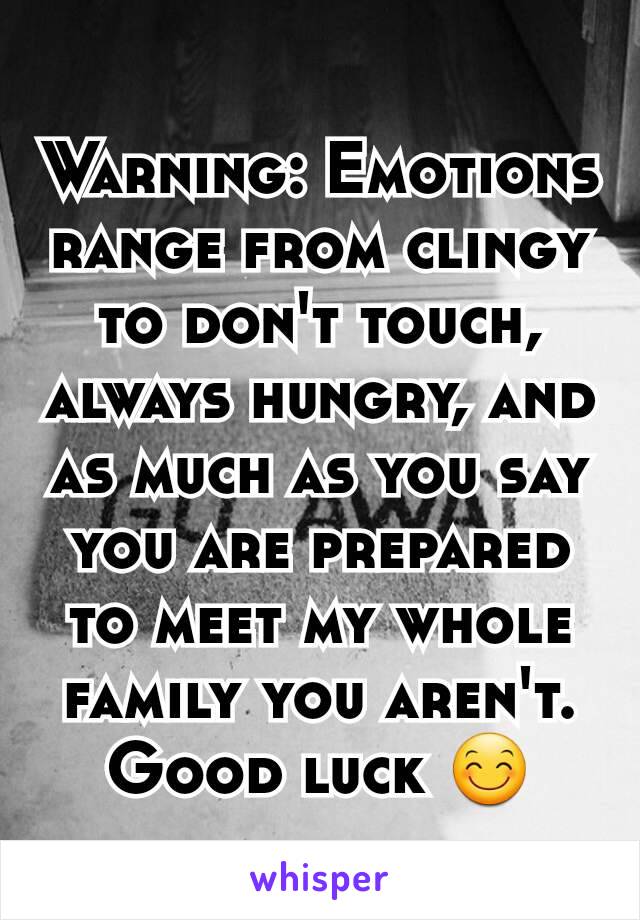 Warning: Emotions  range from clingy to don't touch, always hungry, and as much as you say you are prepared to meet my whole family you aren't. Good luck 😊