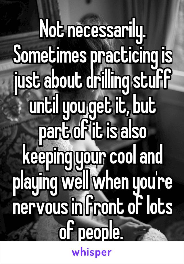 Not necessarily. Sometimes practicing is just about drilling stuff until you get it, but part of it is also keeping your cool and playing well when you're nervous in front of lots of people. 