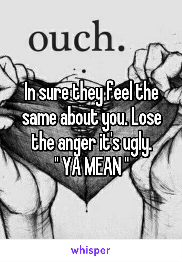 In sure they feel the same about you. Lose the anger it's ugly.
" YA MEAN "