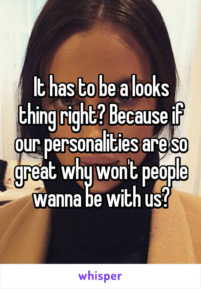 It has to be a looks thing right? Because if our personalities are so great why won't people wanna be with us?