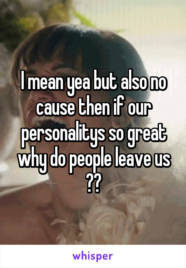 I mean yea but also no cause then if our personalitys so great why do people leave us ??