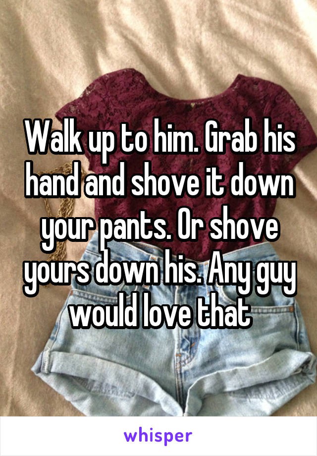 Walk up to him. Grab his hand and shove it down your pants. Or shove yours down his. Any guy would love that