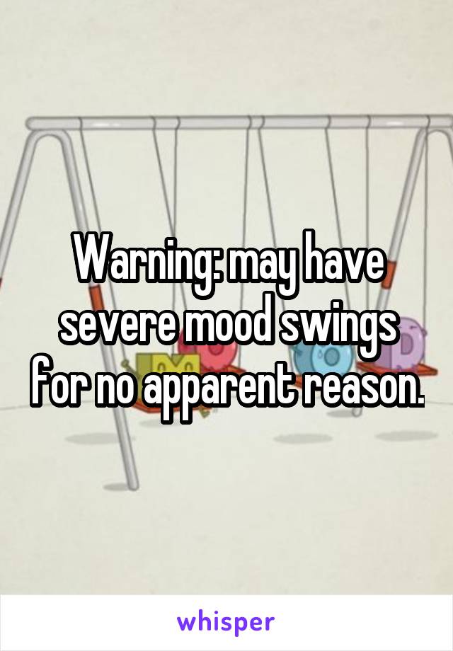 Warning: may have severe mood swings for no apparent reason.