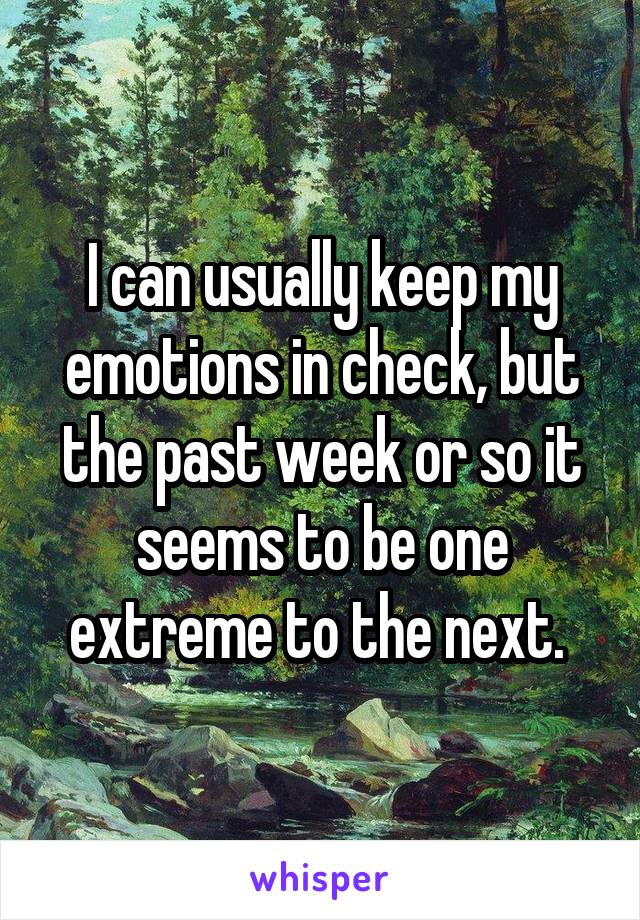 I can usually keep my emotions in check, but the past week or so it seems to be one extreme to the next. 