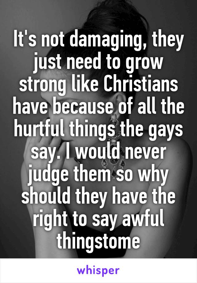 It's not damaging, they just need to grow strong like Christians have because of all the hurtful things the gays say. I would never judge them so why should they have the right to say awful thingstome