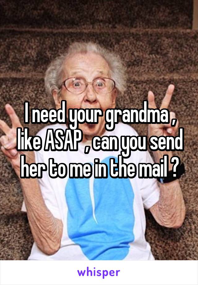 I need your grandma , like ASAP , can you send her to me in the mail ?