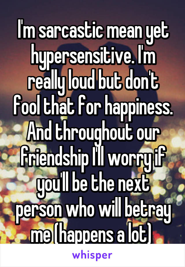 I'm sarcastic mean yet hypersensitive. I'm
really loud but don't fool that for happiness. And throughout our friendship I'll worry if you'll be the next person who will betray me (happens a lot) 