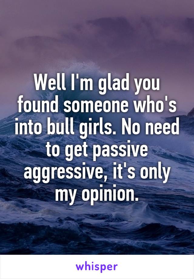 Well I'm glad you found someone who's into bull girls. No need to get passive aggressive, it's only my opinion.