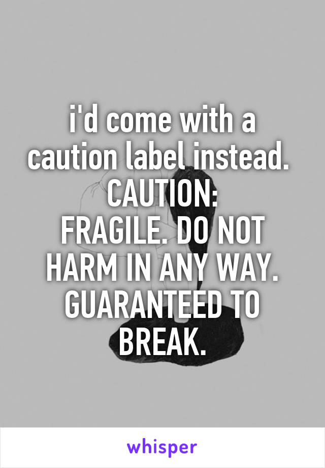 i'd come with a caution label instead. 
CAUTION:
FRAGILE. DO NOT HARM IN ANY WAY. GUARANTEED TO BREAK.