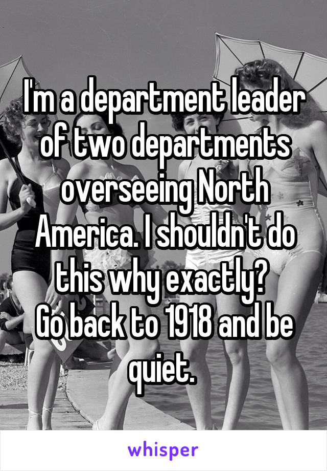 I'm a department leader of two departments overseeing North America. I shouldn't do this why exactly? 
Go back to 1918 and be quiet. 