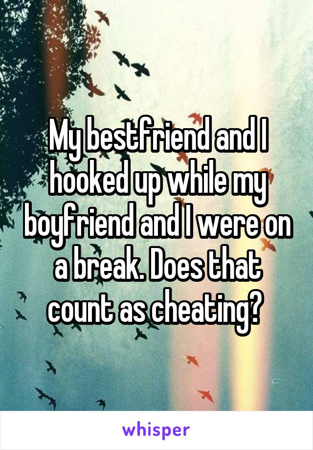 My bestfriend and I hooked up while my boyfriend and I were on a break. Does that count as cheating? 