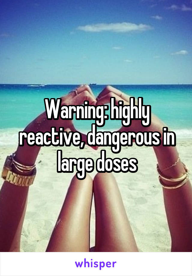 Warning: highly reactive, dangerous in large doses