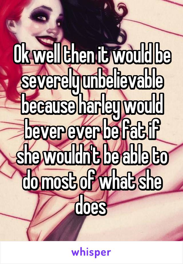 Ok well then it would be severely unbelievable because harley would bever ever be fat if she wouldn't be able to do most of what she does 