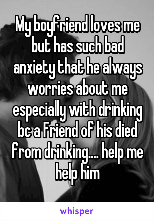 My boyfriend loves me but has such bad anxiety that he always worries about me especially with drinking bc a Friend of his died from drinking.... help me help him
