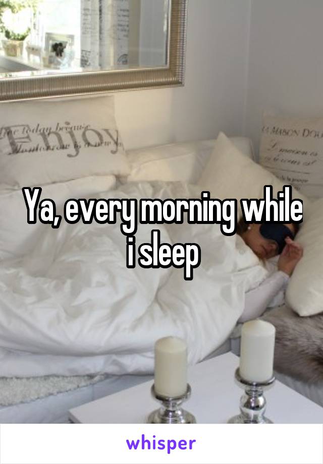 Ya, every morning while i sleep