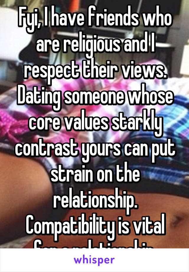 Fyi, I have friends who are religious and I respect their views. Dating someone whose core values starkly contrast yours can put strain on the relationship. Compatibility is vital for a relationship.