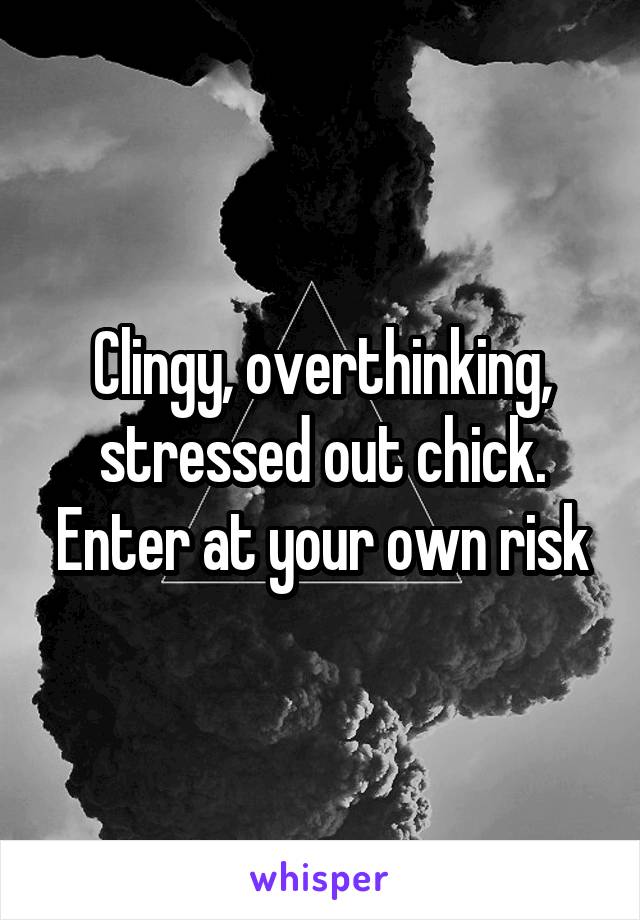 Clingy, overthinking, stressed out chick. Enter at your own risk