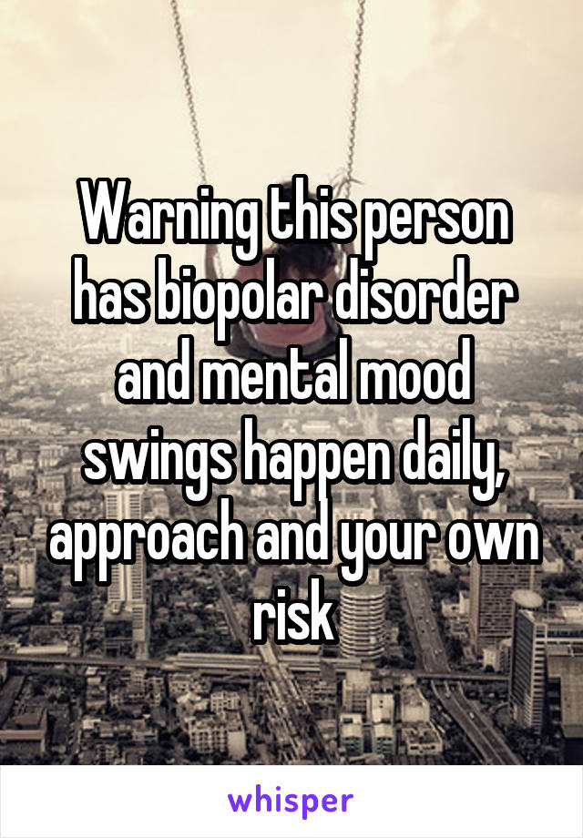 Warning this person has biopolar disorder and mental mood swings happen daily, approach and your own risk