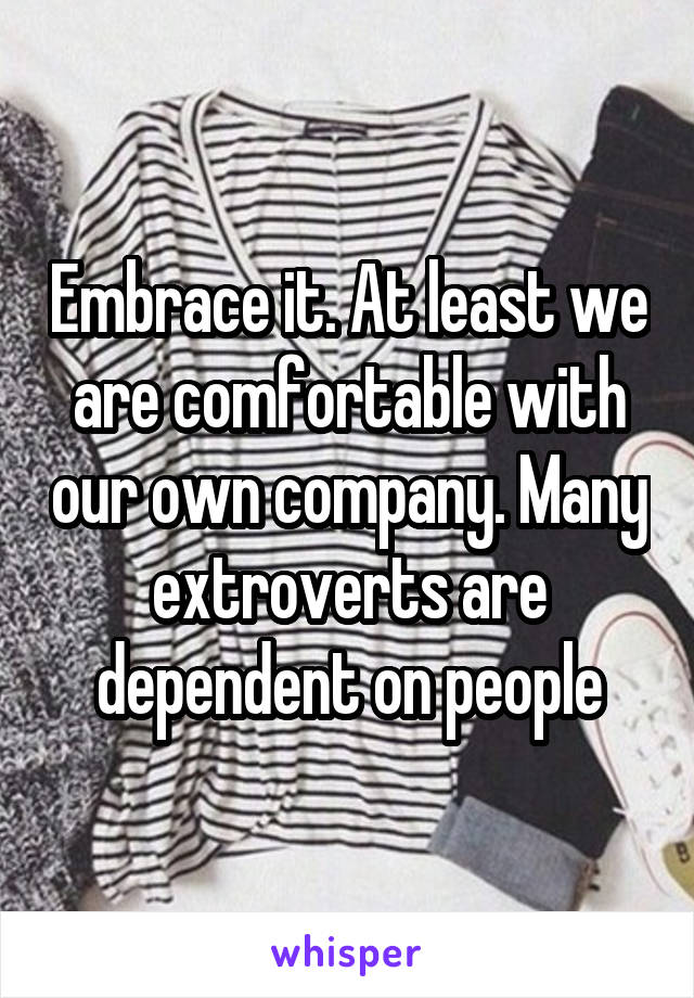 Embrace it. At least we are comfortable with our own company. Many extroverts are dependent on people