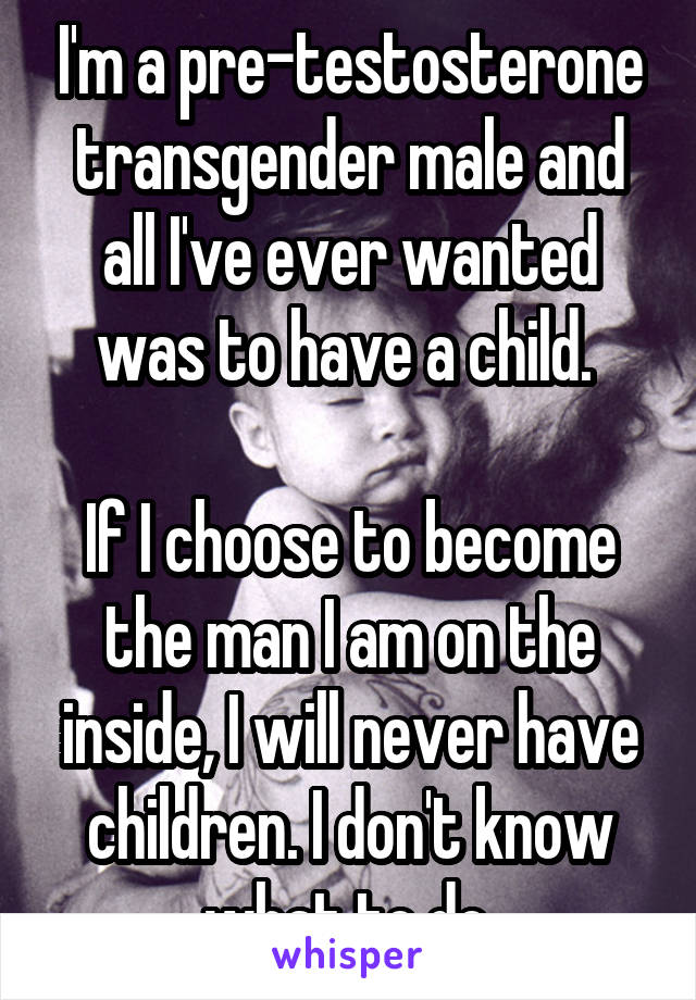 I'm a pre-testosterone transgender male and all I've ever wanted was to have a child. 

If I choose to become the man I am on the inside, I will never have children. I don't know what to do.