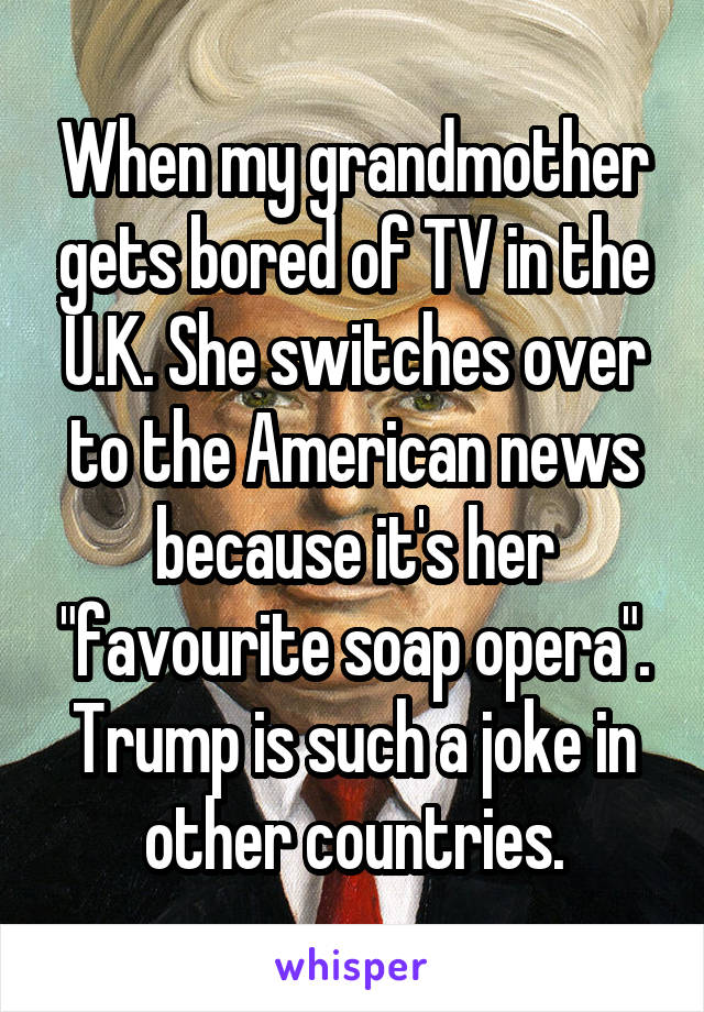 When my grandmother gets bored of TV in the U.K. She switches over to the American news because it's her "favourite soap opera".
Trump is such a joke in other countries.