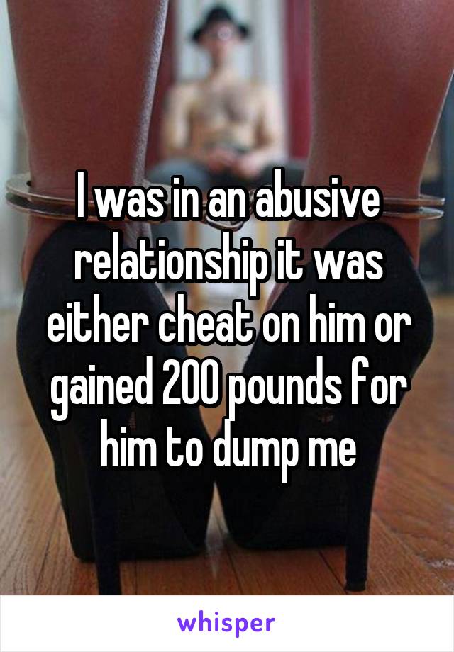 I was in an abusive relationship it was either cheat on him or gained 200 pounds for him to dump me