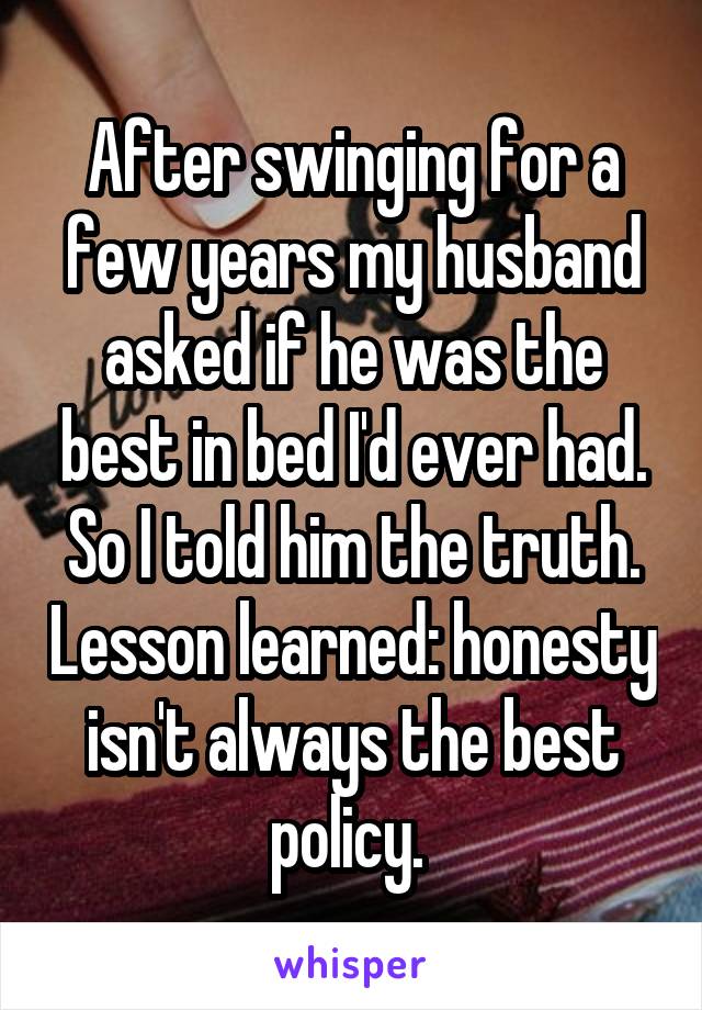 After swinging for a few years my husband asked if he was the best in bed I'd ever had. So I told him the truth. Lesson learned: honesty isn't always the best policy. 