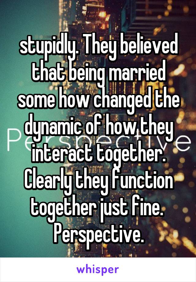 stupidly. They believed that being married some how changed the dynamic of how they interact together. Clearly they function together just fine. 
Perspective.