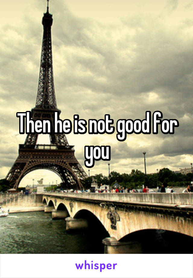 Then he is not good for you