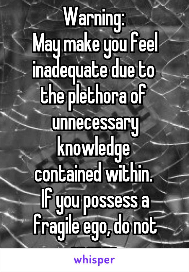 Warning: 
May make you feel inadequate due to 
the plethora of 
unnecessary knowledge 
contained within. 
If you possess a fragile ego, do not engage.