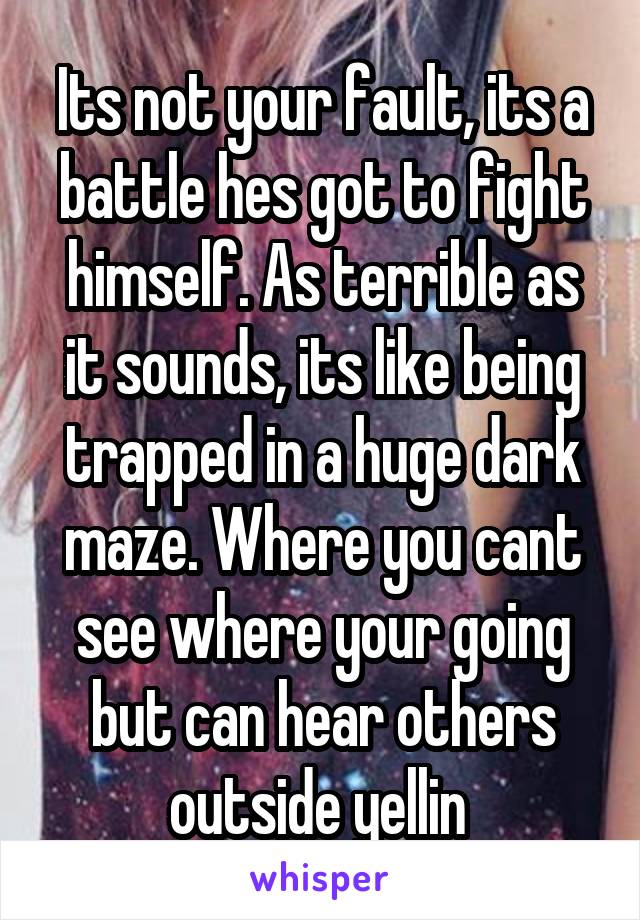 Its not your fault, its a battle hes got to fight himself. As terrible as it sounds, its like being trapped in a huge dark maze. Where you cant see where your going but can hear others outside yellin 