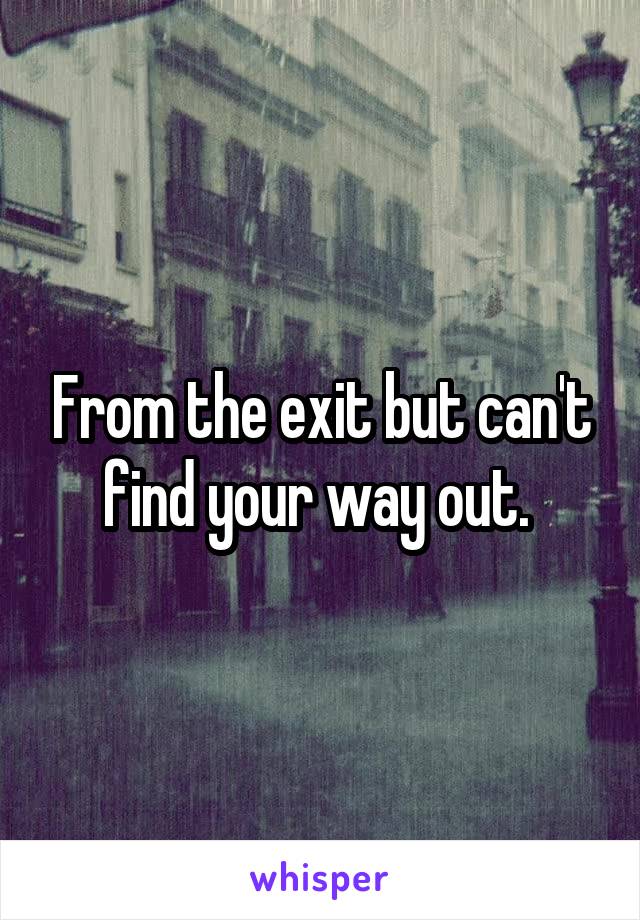 From the exit but can't find your way out. 