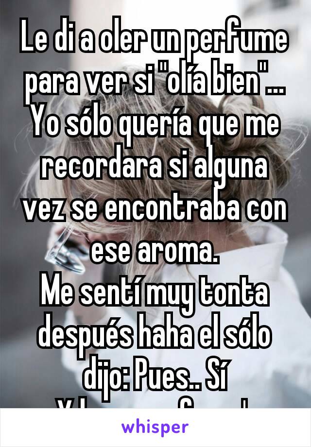 Le di a oler un perfume para ver si "olía bien"... Yo sólo quería que me recordara si alguna vez se encontraba con ese aroma.
Me sentí muy tonta después haha el sólo dijo: Pues.. Sí
Y luego se fue v':