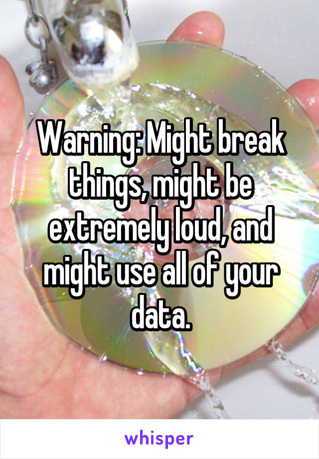 Warning: Might break things, might be extremely loud, and might use all of your data.