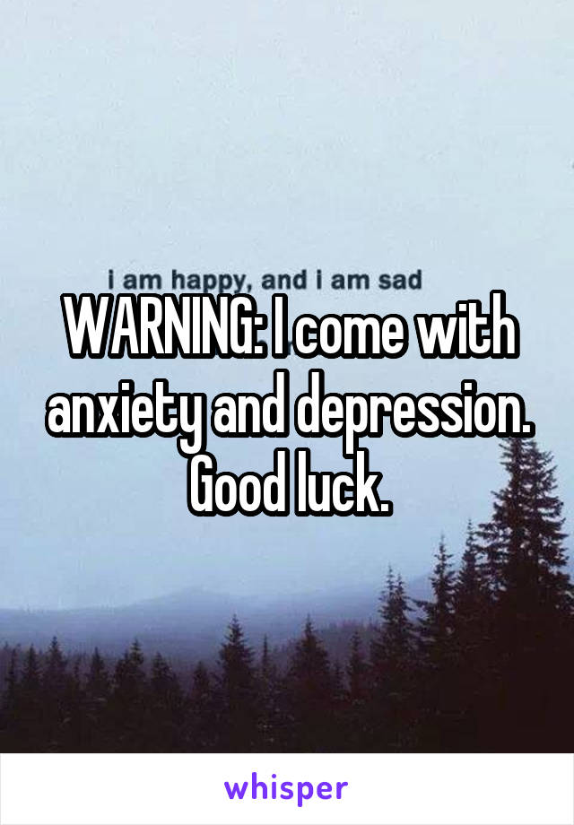 WARNING: I come with anxiety and depression. Good luck.