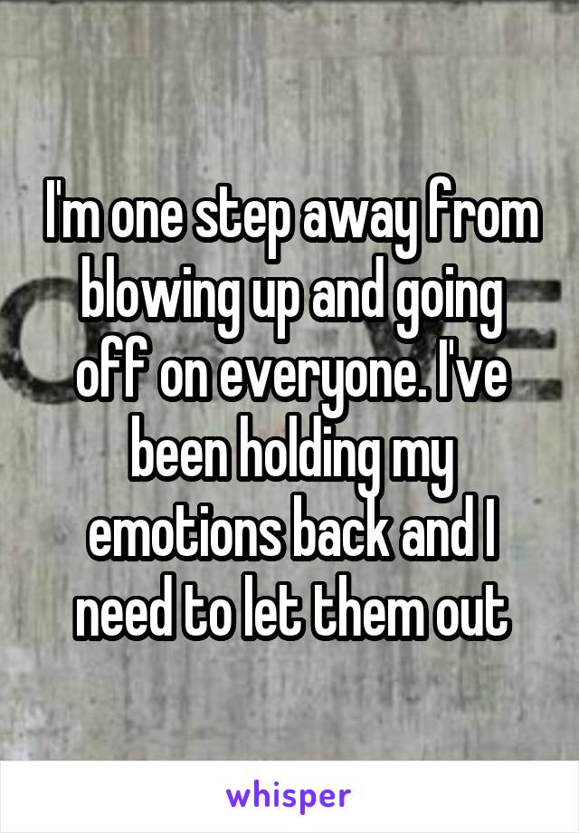 I'm one step away from blowing up and going off on everyone. I've been holding my emotions back and I need to let them out