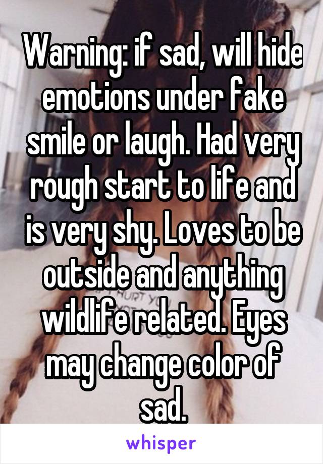 Warning: if sad, will hide emotions under fake smile or laugh. Had very rough start to life and is very shy. Loves to be outside and anything wildlife related. Eyes may change color of sad.