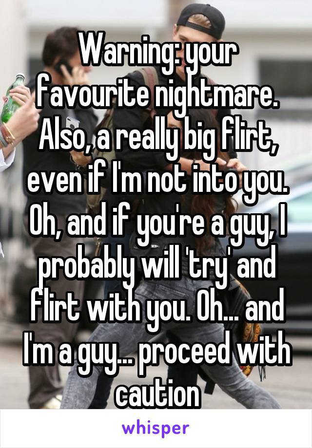 Warning: your favourite nightmare. Also, a really big flirt, even if I'm not into you. Oh, and if you're a guy, I probably will 'try' and flirt with you. Oh... and I'm a guy... proceed with caution