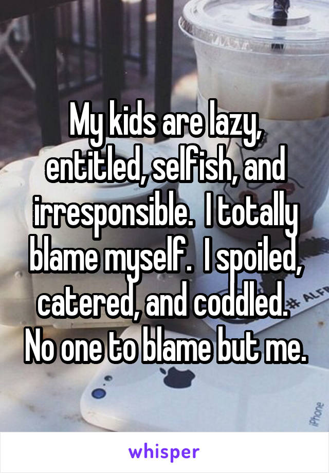 My kids are lazy, entitled, selfish, and irresponsible.  I totally blame myself.  I spoiled, catered, and coddled.  No one to blame but me.