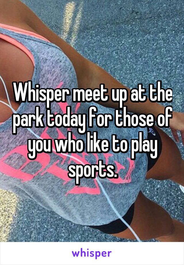 Whisper meet up at the park today for those of you who like to play sports.