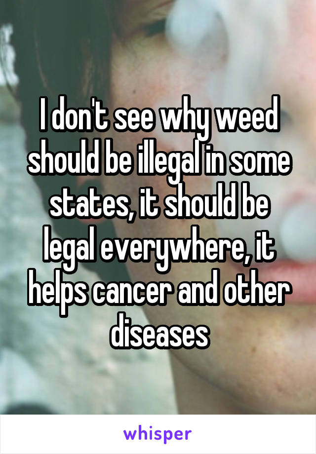 I don't see why weed should be illegal in some states, it should be legal everywhere, it helps cancer and other diseases