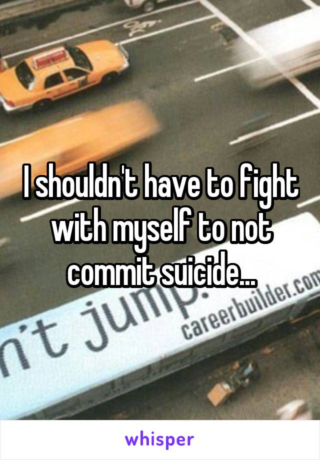 I shouldn't have to fight with myself to not commit suicide...