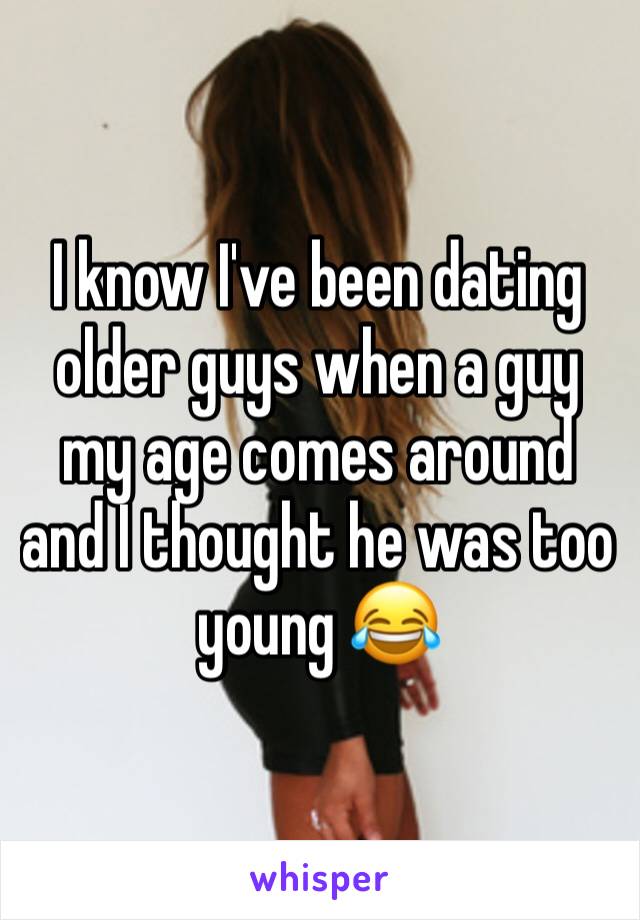 I know I've been dating older guys when a guy my age comes around and I thought he was too young 😂