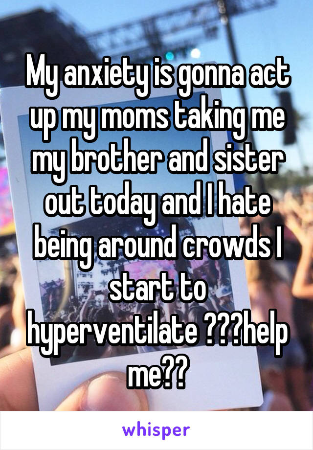 My anxiety is gonna act up my moms taking me my brother and sister out today and I hate being around crowds I start to hyperventilate 😭😭😭help me😭😭