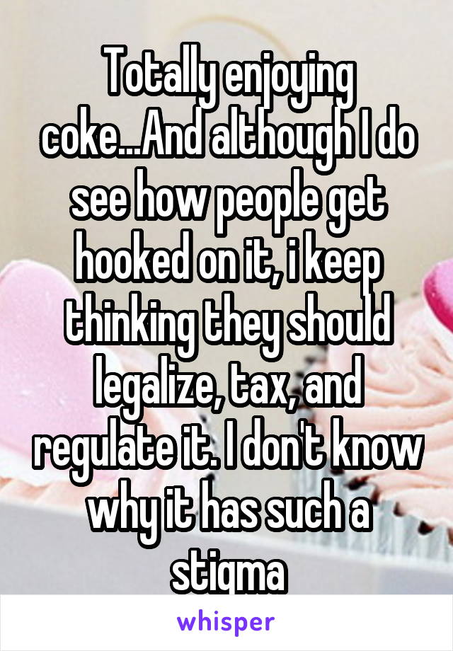 Totally enjoying coke...And although I do see how people get hooked on it, i keep thinking they should legalize, tax, and regulate it. I don't know why it has such a stigma