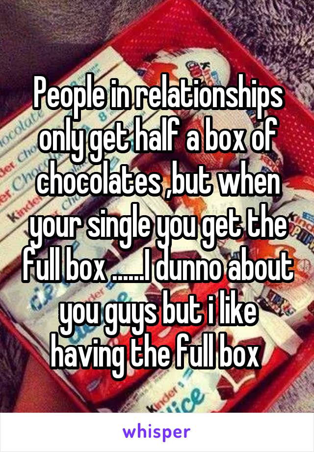 People in relationships only get half a box of chocolates ,but when your single you get the full box ......I dunno about you guys but i like having the full box 