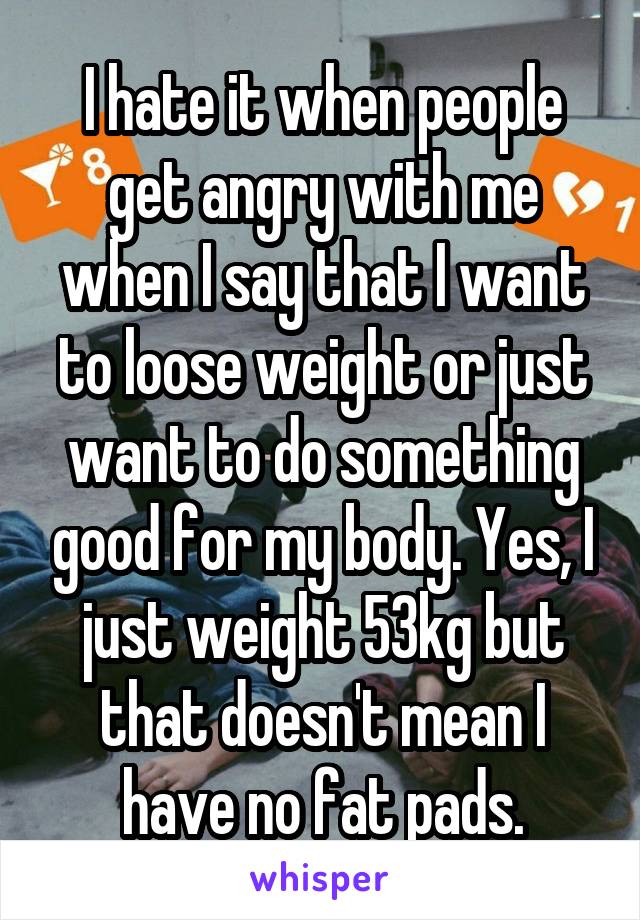 I hate it when people get angry with me when I say that I want to loose weight or just want to do something good for my body. Yes, I just weight 53kg but that doesn't mean I have no fat pads.