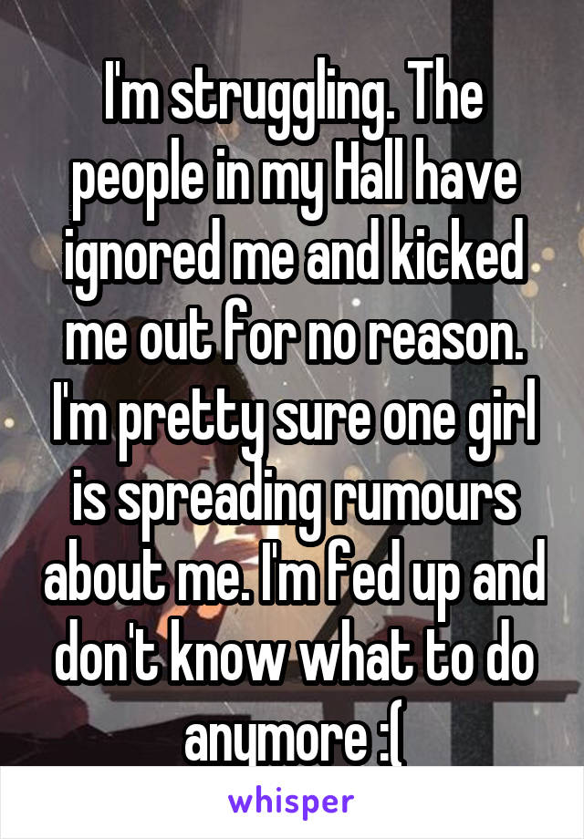 I'm struggling. The people in my Hall have ignored me and kicked me out for no reason. I'm pretty sure one girl is spreading rumours about me. I'm fed up and don't know what to do anymore :(