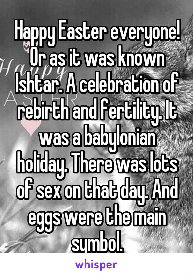 Happy Easter everyone! Or as it was known Ishtar. A celebration of rebirth and fertility. It was a babylonian holiday. There was lots of sex on that day. And eggs were the main symbol.